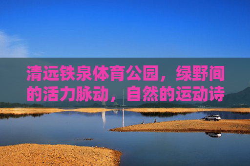清远铁泉体育公园,绿野间的活力脉动,自然的运动诗篇,清远铁泉体育公园,绿野活力运动诗篇 清远铁泉体育公园,绿野间的活力脉动,自然的运动诗篇,清远铁泉体育公园,绿野活力运动诗篇
