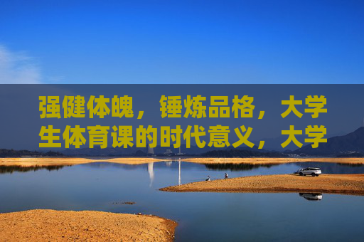 强健体魄,锤炼品格,大学生体育课的时代意义,大学生体育课,体魄锤炼与品格塑造的时代意义 强健体魄,锤炼品格,大学生体育课的时代意义,大学生体育课,体魄锤炼与品格塑造的时代意义