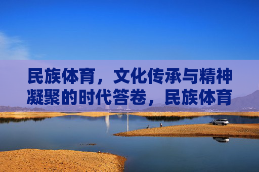 民族体育，文化传承与精神凝聚的时代答卷，民族体育，文化传承与精神凝聚的时代答卷