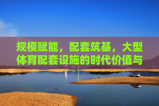 规模赋能，配套筑基，大型体育配套设施的时代价值与发展路径，规模赋能 配套筑基，大型体育配套设施的时代价值与发展路径