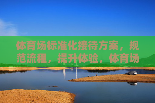 体育场标准化接待方案,规范流程,提升体验,体育场标准化接待方案,规范流程提升体验 体育场标准化接待方案,规范流程,提升体验,体育场标准化接待方案,规范流程提升体验