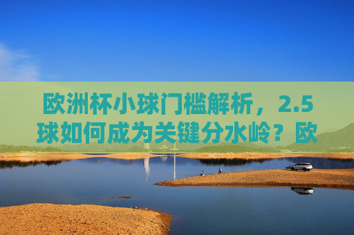 欧洲杯小球门槛解析,2.5球如何成为关键分水岭?欧洲杯小球门槛,2.5球如何成为关键分水岭? 欧洲杯小球门槛解析,2.5球如何成为关键分水岭?欧洲杯小球门槛,2.5球如何成为关键分水岭?