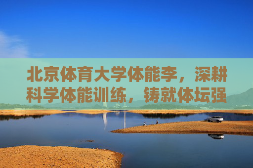 北京体育大学体能李,深耕科学体能训练,铸就体坛强国基石,体能李深耕科学训练,铸就体坛强国基石 北京体育大学体能李,深耕科学体能训练,铸就体坛强国基石,体能李深耕科学训练,铸就体坛强国基石