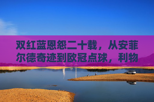 双红蓝恩怨二十载，从安菲尔德奇迹到欧冠点球，利物浦与切尔西的英超宿命对决，双红蓝二十载宿命对决，从安菲尔德奇迹到欧冠点球