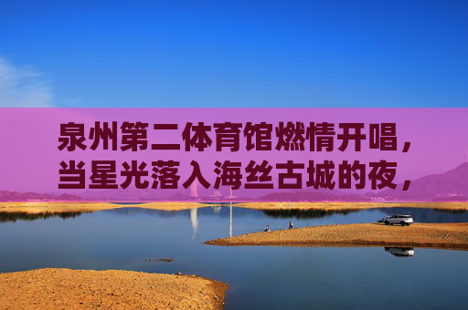 泉州第二体育馆燃情开唱,当星光落入海丝古城的夜,星光落海丝古城 泉州二馆燃情开唱 泉州第二体育馆燃情开唱,当星光落入海丝古城的夜,星光落海丝古城 泉州二馆燃情开唱