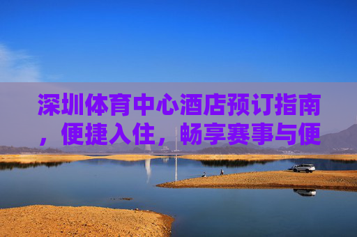 深圳体育中心酒店预订指南,便捷入住,畅享赛事与便捷出行,深圳体育中心酒店预订,便捷入住畅享赛事,便捷出行无忧 深圳体育中心酒店预订指南,便捷入住,畅享赛事与便捷出行,深圳体育中心酒店预订,便捷入住畅享赛事,便捷出行无忧