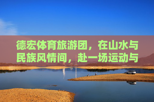 德宏体育旅游团，在山水与民族风情间，赴一场运动与文化的双向奔赴，德宏体育旅游，山水民族间的运动文化双向奔赴
