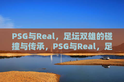 PSG与Real,足坛双雄的碰撞与传承,PSG与Real,足坛双雄的碰撞与传承 PSG与Real,足坛双雄的碰撞与传承,PSG与Real,足坛双雄的碰撞与传承