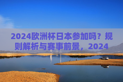 2024欧洲杯日本参加吗?规则解析与赛事前景,2024欧洲杯日本参赛规则解析与赛事前景 2024欧洲杯日本参加吗?规则解析与赛事前景,2024欧洲杯日本参赛规则解析与赛事前景