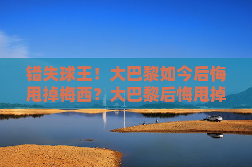 错失球王！大巴黎如今后悔甩掉梅西？大巴黎后悔甩掉梅西？错失球王引反思