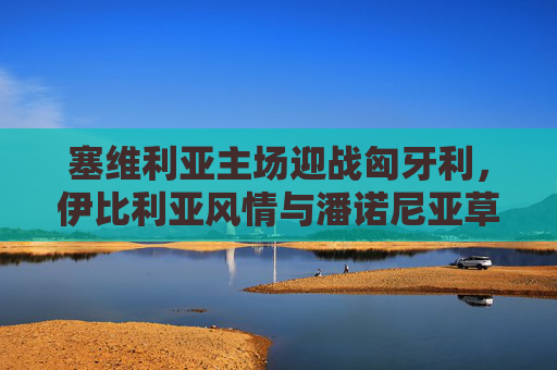 塞维利亚主场迎战匈牙利,伊比利亚风情与潘诺尼亚草原的足球对话,塞维利亚主场战匈牙利,伊比利亚与潘诺尼亚的足球对话 塞维利亚主场迎战匈牙利,伊比利亚风情与潘诺尼亚草原的足球对话,塞维利亚主场战匈牙利,伊比利亚与潘诺尼亚的足球对话
