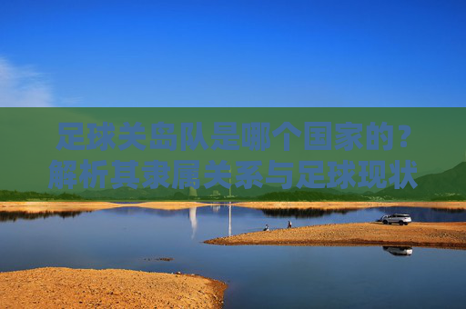足球关岛队是哪个国家的？解析其隶属关系与足球现状，关岛队隶属关系与足球现状解析