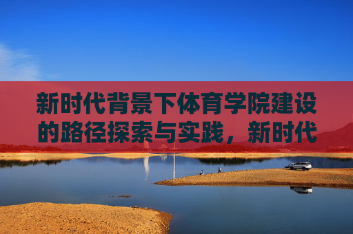 新时代背景下体育学院建设的路径探索与实践，新时代体育学院建设的路径探索与实践