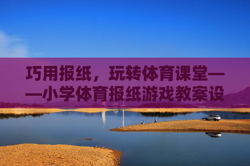 巧用报纸,玩转体育课堂——小学体育报纸游戏教案设计与实践,巧用报纸玩转体育课堂,小学体育游戏教案设计 巧用报纸,玩转体育课堂——小学体育报纸游戏教案设计与实践,巧用报纸玩转体育课堂,小学体育游戏教案设计
