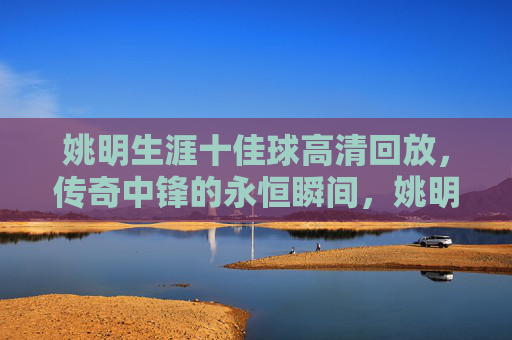 姚明生涯十佳球高清回放,传奇中锋的永恒瞬间,姚明生涯十佳球高清回放,传奇中锋的永恒瞬间 姚明生涯十佳球高清回放,传奇中锋的永恒瞬间,姚明生涯十佳球高清回放,传奇中锋的永恒瞬间