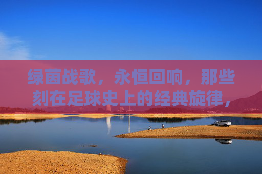 绿茵战歌,永恒回响,那些刻在足球史上的经典旋律,绿茵永恒战歌,刻在足球史上的经典旋律 绿茵战歌,永恒回响,那些刻在足球史上的经典旋律,绿茵永恒战歌,刻在足球史上的经典旋律