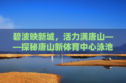 碧波映新城,活力满唐山——探秘唐山新体育中心泳池,碧波映新城 活力满唐山——唐山新体育中心泳池探秘 碧波映新城,活力满唐山——探秘唐山新体育中心泳池,碧波映新城 活力满唐山——唐山新体育中心泳池探秘