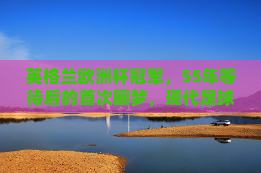 英格兰欧洲杯冠军,55年等待后的首次圆梦,现代足球发源地的荣耀加冕,55年等待终圆梦!现代足球发源地英格兰荣耀加冕欧洲杯冠军 英格兰欧洲杯冠军,55年等待后的首次圆梦,现代足球发源地的荣耀加冕,55年等待终圆梦!现代足球发源地英格兰荣耀加冕欧洲杯冠军