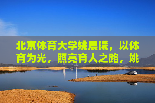 北京体育大学姚晨曦,以体育为光,照亮育人之路,姚晨曦,以体育之光照亮育人之路 北京体育大学姚晨曦,以体育为光,照亮育人之路,姚晨曦,以体育之光照亮育人之路