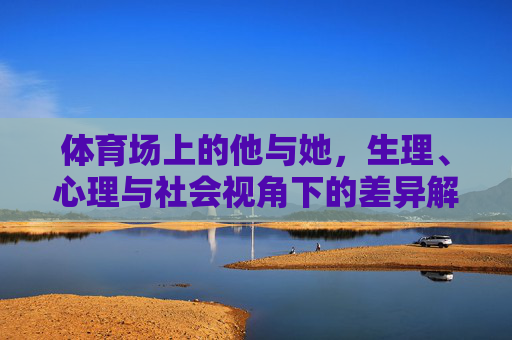 体育场上的他与她,生理、心理与社会视角下的差异解析,体育场上的他她,生理心理社会多维差异解析 体育场上的他与她,生理、心理与社会视角下的差异解析,体育场上的他她,生理心理社会多维差异解析