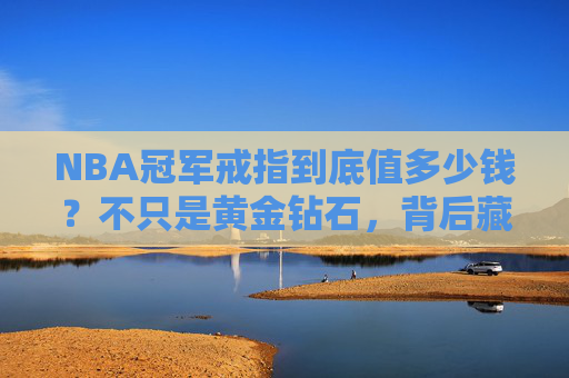 NBA冠军戒指到底值多少钱？不只是黄金钻石，背后藏着这些无价秘密，NBA冠军戒指，黄金钻石背后的无价秘密