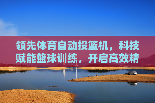 领先体育自动投篮机，科技赋能篮球训练，开启高效精准新时代，科技赋能自动投篮机，开启篮球训练高效精准新时代