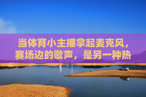 当体育小主播拿起麦克风,赛场边的歌声,是另一种热血,体育小主播的赛场歌声,另一种热血 当体育小主播拿起麦克风,赛场边的歌声,是另一种热血,体育小主播的赛场歌声,另一种热血