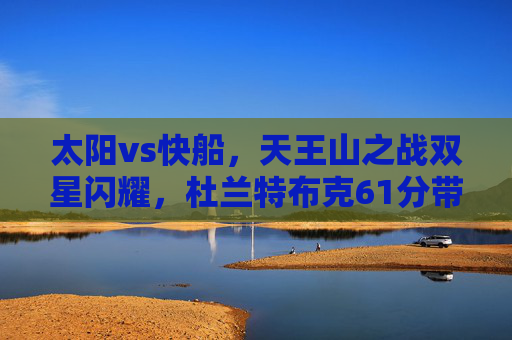 太阳vs快船，天王山之战双星闪耀，杜兰特布克61分带队险胜，系列赛赛点拿到手，太阳天王山之战双星闪耀61分险胜快船拿到赛点