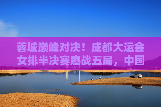 蓉城巅峰对决!成都大运会女排半决赛鏖战五局,中国女排力克劲敌挺进决赛,蓉城五局鏖战!中国女排大运会半决赛力克劲敌挺进决赛 蓉城巅峰对决!成都大运会女排半决赛鏖战五局,中国女排力克劲敌挺进决赛,蓉城五局鏖战!中国女排大运会半决赛力克劲敌挺进决赛
