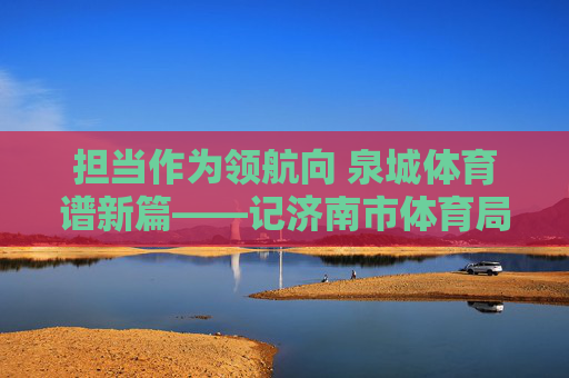 担当作为领航向 泉城体育谱新篇——记济南市体育局局长,担当作为领航 泉城体育谱新篇 担当作为领航向 泉城体育谱新篇——记济南市体育局局长,担当作为领航 泉城体育谱新篇