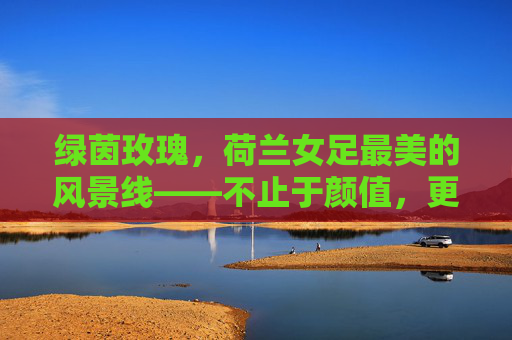 绿茵玫瑰,荷兰女足最美的风景线——不止于颜值,更在风华,绿茵玫瑰风华绽放,荷兰女足不止于颜值 绿茵玫瑰,荷兰女足最美的风景线——不止于颜值,更在风华,绿茵玫瑰风华绽放,荷兰女足不止于颜值