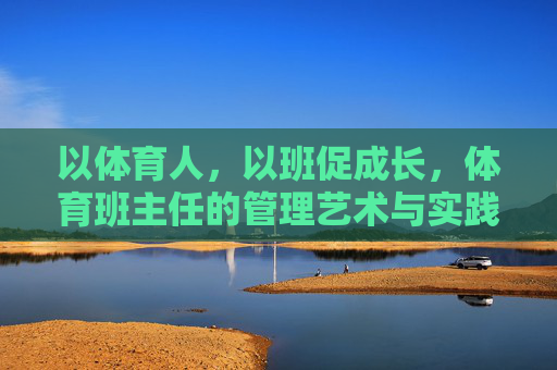 以体育人，以班促成长，体育班主任的管理艺术与实践，以体育人促成长，体育班主任的管理艺术与实践