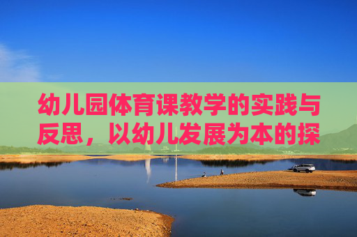 幼儿园体育课教学的实践与反思，以幼儿发展为本的探索，幼儿园体育课教学，以幼儿发展为本的实践与反思