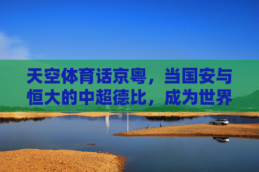 天空体育话京粤，当国安与恒大的中超德比，成为世界看台的中国足球镜像，京粤德比，天空体育眼中的中国足球镜像