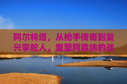 阿尔特塔,从枪手传奇到复兴掌舵人,重塑阿森纳的战术DNA,阿尔特塔,传奇掌舵人重塑阿森纳战术DNA 阿尔特塔,从枪手传奇到复兴掌舵人,重塑阿森纳的战术DNA,阿尔特塔,传奇掌舵人重塑阿森纳战术DNA