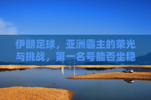 伊朗足球,亚洲霸主的荣光与挑战,第一名号能否坐稳?伊朗足球,亚洲霸主的荣光与挑战,第一名号能否坐稳? 伊朗足球,亚洲霸主的荣光与挑战,第一名号能否坐稳?伊朗足球,亚洲霸主的荣光与挑战,第一名号能否坐稳?