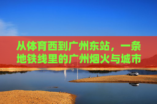 从体育西到广州东站,一条地铁线里的广州烟火与城市活力,体育西到广州东,地铁线里的广州烟火与城市活力 从体育西到广州东站,一条地铁线里的广州烟火与城市活力,体育西到广州东,地铁线里的广州烟火与城市活力
