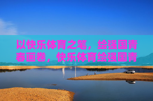 以快乐体育之笔，绘强国青春画卷，快乐体育绘强国青春画卷