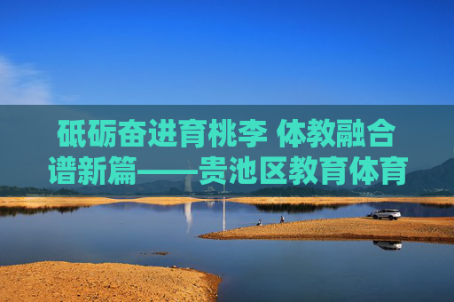 砥砺奋进育桃李 体教融合谱新篇——贵池区教育体育事业发展纪实，贵池区体教融合育桃李发展纪实