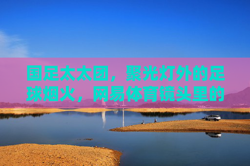 国足太太团,聚光灯外的足球烟火,网易体育镜头里的温情与力量,镜头里的国足太太团,烟火气里的温情力量 国足太太团,聚光灯外的足球烟火,网易体育镜头里的温情与力量,镜头里的国足太太团,烟火气里的温情力量