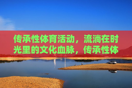 传承性体育活动,流淌在时光里的文化血脉,传承性体育,流淌时光的文化血脉 传承性体育活动,流淌在时光里的文化血脉,传承性体育,流淌时光的文化血脉