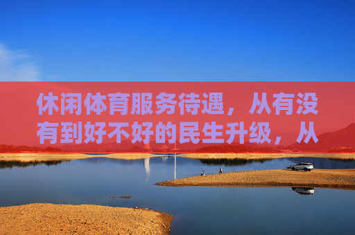 休闲体育服务待遇,从有没有到好不好的民生升级,从有没有到好不好,休闲体育服务待遇的民生升级 休闲体育服务待遇,从有没有到好不好的民生升级,从有没有到好不好,休闲体育服务待遇的民生升级