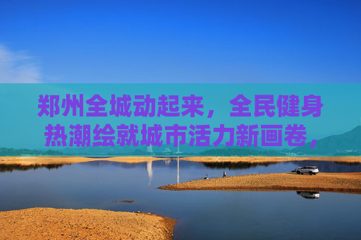 郑州全城动起来,全民健身热潮绘就城市活力新画卷,郑州全民健身热潮绘就城市活力新画卷 郑州全城动起来,全民健身热潮绘就城市活力新画卷,郑州全民健身热潮绘就城市活力新画卷
