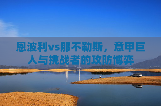 恩波利vs那不勒斯，意甲巨人与挑战者的攻防博弈