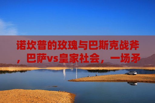 诺坎普的玫瑰与巴斯克战斧,巴萨vs皇家社会,一场矛与盾的西甲博弈,诺坎普玫瑰战巴斯克战斧,矛与盾的西甲博弈 诺坎普的玫瑰与巴斯克战斧,巴萨vs皇家社会,一场矛与盾的西甲博弈,诺坎普玫瑰战巴斯克战斧,矛与盾的西甲博弈