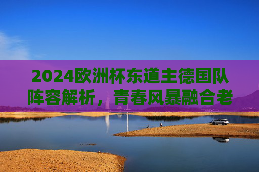 2024欧洲杯东道主德国队阵容解析，青春风暴融合老将智慧，剑指冠军