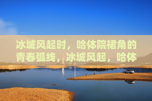 冰城风起时，哈体院裙角的青春弧线，冰城风起，哈体院裙角的青春弧线