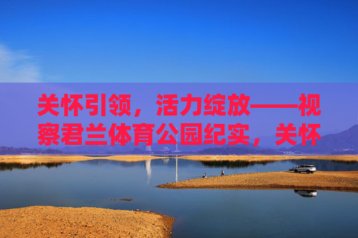 关怀引领,活力绽放——视察君兰体育公园纪实,关怀引领活力绽放——君兰体育公园视察纪实 关怀引领,活力绽放——视察君兰体育公园纪实,关怀引领活力绽放——君兰体育公园视察纪实