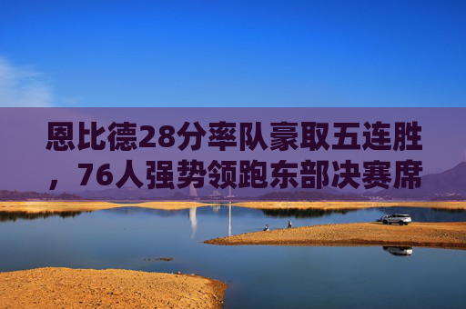 恩比德28分率队豪取五连胜,76人强势领跑东部决赛席位,恩比德28分率76人五连胜,领跑东部决赛席位 恩比德28分率队豪取五连胜,76人强势领跑东部决赛席位,恩比德28分率76人五连胜,领跑东部决赛席位