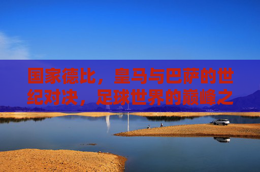 国家德比,皇马与巴萨的世纪对决,足球世界的巅峰之战 国家德比,皇马与巴萨的世纪对决,足球世界的巅峰之战